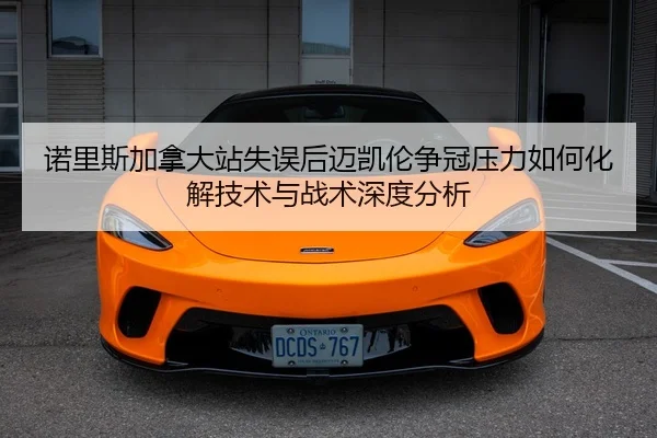诺里斯加拿大站失误后迈凯伦争冠压力如何化解技术与战术深度分析
