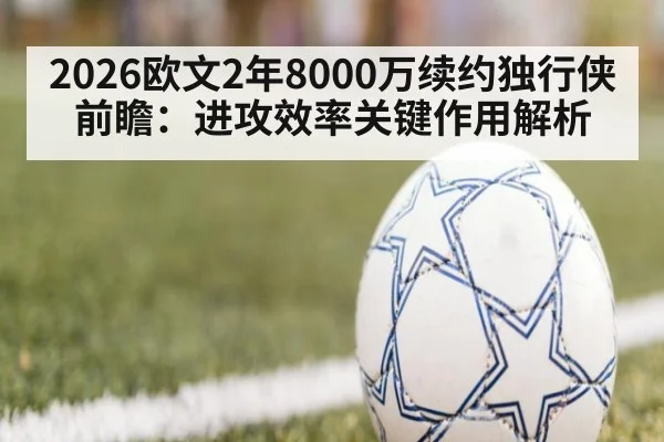 2026欧文2年8000万续约独行侠前瞻：进攻效率关键作用解析